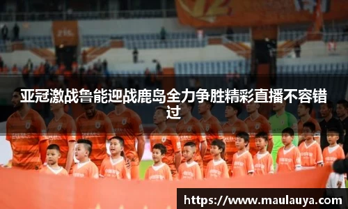 亚冠激战鲁能迎战鹿岛全力争胜精彩直播不容错过